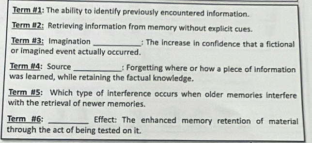 Term #1: The ability to identify previously encountered information. 
Term #2: Retrieving information from memory without explicit cues. 
Term #3: Imagination _: The increase in confidence that a fictional 
or imagined event actually occurred. 
Term #4: Source _: Forgetting where or how a plece of information 
was learned, while retaining the factual knowledge. 
Term #5: Which type of interference occurs when older memories interfere 
with the retrieval of newer memories. 
Term #6: _Effect: The enhanced memory retention of material 
through the act of being tested on it.