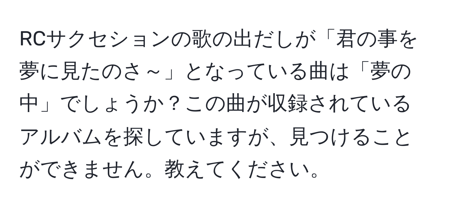 RCサクセションの歌の出だしが「君の事を 夢に見たのさ～」となっている曲は「夢の中」でしょうか？この曲が収録されているアルバムを探していますが、見つけることができません。教えてください。