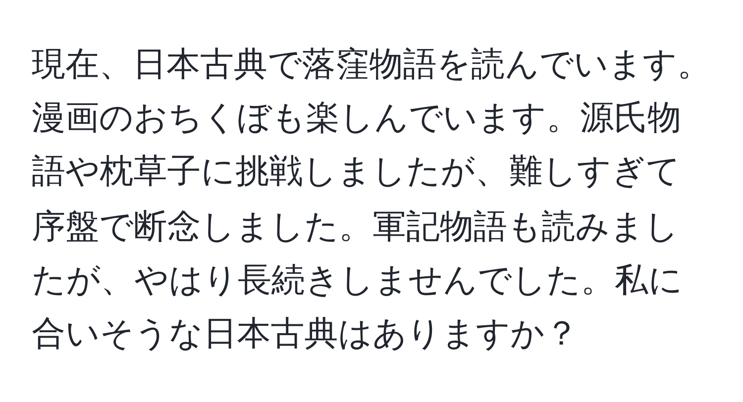 現在、日本古典で落窪物語を読んでいます。漫画のおちくぼも楽しんでいます。源氏物語や枕草子に挑戦しましたが、難しすぎて序盤で断念しました。軍記物語も読みましたが、やはり長続きしませんでした。私に合いそうな日本古典はありますか？