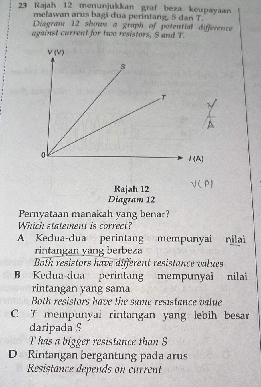 Rajah 12 menunjukkan graf beza keupayaan
melawan arus bagi dua perintang, S dan T.
Diagram 12 shows a graph of potential difference
against current for two resistors, S and T.
V(V)
s
T
o
1(A)
Rajah 12
V( A]
Diagram 12
Pernyataan manakah yang benar?
Which statement is correct?
A Kedua-dua perintang mempunyai nilai
rintangan yang berbeza
Both resistors have different resistance values
B Kedua-dua perintang mempunyai nilai
rintangan yang sama
Both resistors have the same resistance value
C T mempunyai rintangan yang lebih besar
daripada S
T has a bigger resistance than S
D Rintangan bergantung pada arus
Resistance depends on current