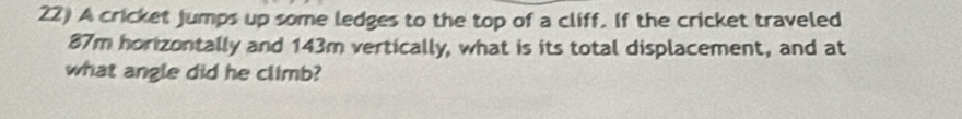 A cricket jumps up some ledges to the top of a cliff. If the cricket traveled
87m horizontally and 143m vertically, what is its total displacement, and at 
what angle did he climb?