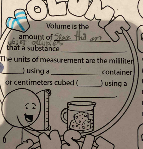 Volume is the 
_ 
amount of 
that a substance 
_. 
The units of measurement are the mililiter 
_) using a _container 
or centimeters cubed (_ ) using a 
_. 
a