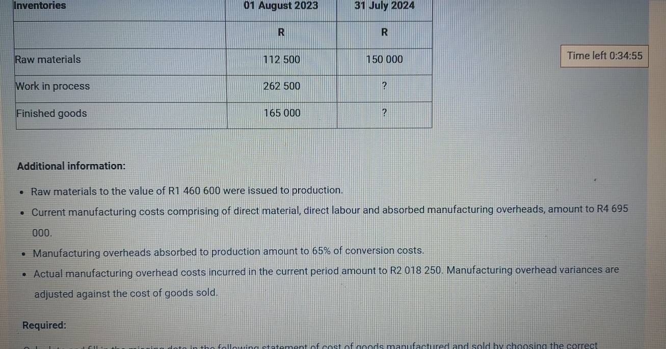 Inventories 01 August 2023 31 July 2024 
Time left 0:34:55 
Additional information: 
Raw materials to the value of R1 460 600 were issued to production. 
Current manufacturing costs comprising of direct material, direct labour and absorbed manufacturing overheads, amount to R4 695
000. 
Manufacturing overheads absorbed to production amount to 65% of conversion costs. 
Actual manufacturing overhead costs incurred in the current period amount to R2 018 250. Manufacturing overhead variances are 
adjusted against the cost of goods sold. 
Required: 
ny stetement of cost of goods manufactured and sold by choosing the correct .