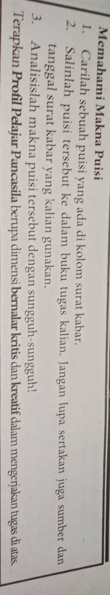 Memahami Makna Puisi 
1. Carilah sebuah puisi yang ada di kolom surat kabar. 
2. Salinlah puisi tersebut ke dalam buku tugas kalian. Jangan lupa sertakan juga sumber dan 
tanggal surat kabar yang kalian gunakan. 
3. Analisislah makna puisi tersebut dengan sungguh-sungguh! 
Terapkan Profil Pelajar Pancasila berupa dimensi bernalar kritis dan kreatif dalam mengerjakan tugas di atas.