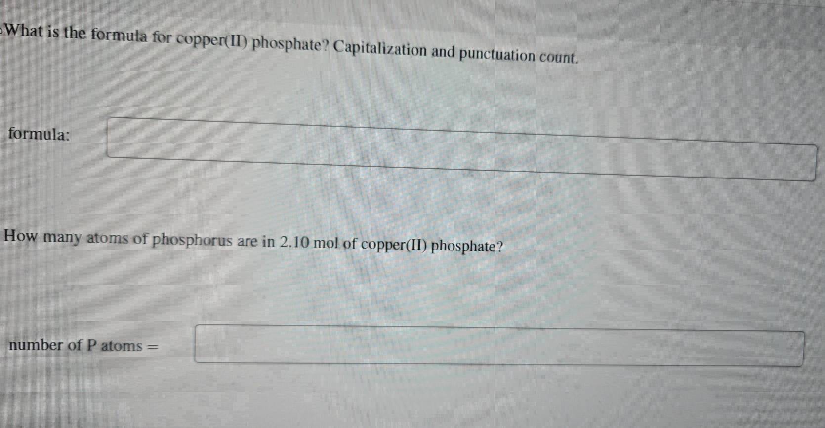 What is the formula for copper(II) phosphate? Capitalization and punctuation count. 
formula: □
x_1=frac □  □ 
How many atoms of phosphorus are in 2.10 mol of copper(II) phosphate? 
number of P atoms ' =□