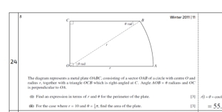 5Winter 2011 | 11
24 
The-diagram regeesents a metal plate OMC, consisting of a sector OMN of a circle with centre O and
is perpendicular to M. radius r. together with a triangle OCB which is right-angled at C. Angl ACB=6 nadiam and 00°
0D Find an expression in tems of r and θ for the perimeter of the plate. ∠ B=θ |1
(1) For the case when r=10 and phi = 1/5 π , , find the area-of the plate. [] [3]
=55.