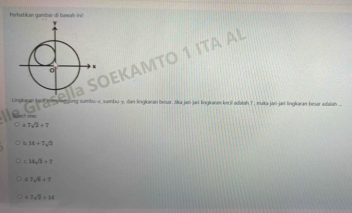 Perhatikan gambar di bawah ini!
TA AL
Lingkaran kecil menyinggung sumbu- x, sumbu- y, dan lingkaran besar. Jika jari-jari lingkaran kecil adalah 7 , maka jari-jari lingkaran besar adalah ...
Select one:
a. 7sqrt(2)+7
b. 14+7sqrt(3)
C. 14sqrt(3)+7
d. 7sqrt(6)+7
e. 7sqrt(2)+14