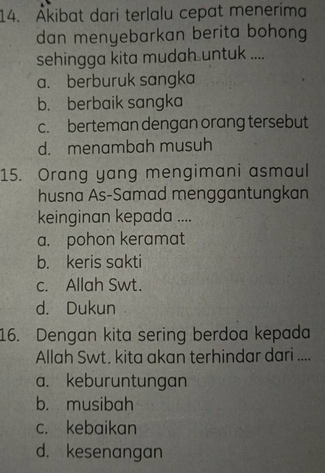 Åkibat dari terlalu cepat menerima
dan menyebarkan berita bohong
sehingga kita mudah untuk ....
a. berburuk sangka
b. berbaik sangka
c. berteman dengan orang tersebut
d. menambah musuh
15. Orang yang mengimani asmaul
husna As-Samad menggantungkan
keinginan kepada ....
a. pohon keramat
b. keris sakti
c. Allah Swt.
d. Dukun
16. Dengan kita sering berdoa kepada
Allah Swt. kita akan terhindar dari ....
a. keburuntungan
b. musibah
c. kebaikan
d. kesenangan