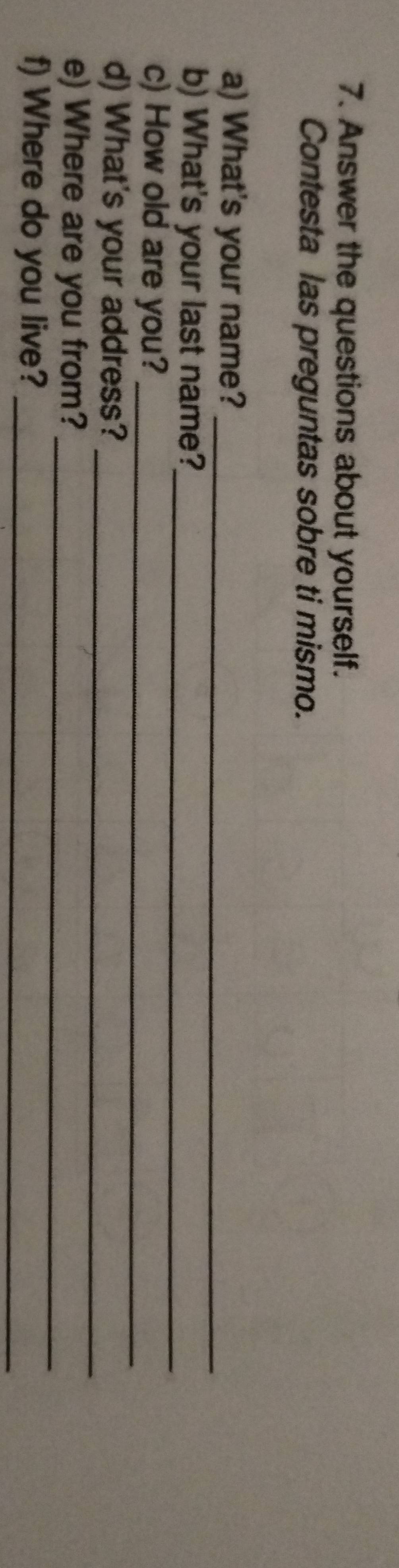 Answer the questions about yourself. 
Contesta las preguntas sobre ti mismo. 
a) What's your name?_ 
b) What's your last name?_ 
c) How old are you?_ 
_ 
d) What's your address? 
e) Where are you from?_ 
f) Where do you live?_