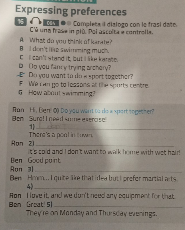 Expressing preferences
16 084 ●● Completa il dialogo con le frasi date.
C'è una frase in più. Poi ascolta e controlla.
A What do you think of karate?
B I don’t like swimming much.
C I can’t stand it, but I like karate.
D Do you fancy trying archery?
Do you want to do a sport together?
F We can go to lessons at the sports centre.
G How about swimming?
Ron Hi, Ben! 0) Do you want to do a sport together?
Ben Sure! I need some exercise!
1)_
There’s a pool in town.
Ron 2)_
It’s cold and I don’t want to walk home with wet hair!
Ben Good point.
Ron 3)_
Ben Hmm... I quite like that idea but I prefer martial arts.
4)_
Ron I love it, and we don’t need any equipment for that.
Ben Great! 5)_
They’re on Monday and Thursday evenings.