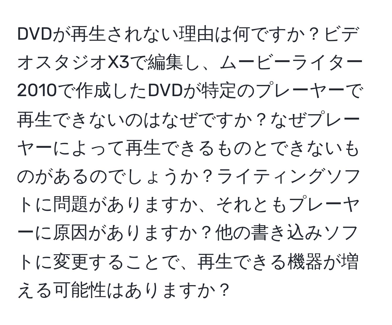 DVDが再生されない理由は何ですか？ビデオスタジオX3で編集し、ムービーライター2010で作成したDVDが特定のプレーヤーで再生できないのはなぜですか？なぜプレーヤーによって再生できるものとできないものがあるのでしょうか？ライティングソフトに問題がありますか、それともプレーヤーに原因がありますか？他の書き込みソフトに変更することで、再生できる機器が増える可能性はありますか？