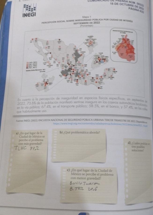 de prensa núm. ssrizo 
18 DE OCTUBRE DE 202 PágiNa 522 
INEGI 
Mapa 1 
PERCEPCIÓN SOCIAL SOBRE INSEGURIDAD PÚBLICA POR CIUDAD DE INTERES 
SEPTIEMBRE DE 2022 
En cuanto a la percepción de inseguridad en espacios físicos específicos, en septientbre de 
2022, 73.6% de la población manifestó sentirse insegura en los cajeros automátticos localizados 
en la vía pública; 67.4%, en el transporte público; 58.5%, en el banco, y 57.4%, en las calle 
que habitualmente usa. 
Fuente: INEGI. (2022), ENCUESTA NACIONAL DE SEGURIDAD PÚBLICA URBANA TERCER TRIMESTRE DIE 20122. Deponible en 
https://www.inegL.org.mx/contenidos/saladeprensa/boletines/2022/ensu/erss212_a 
a) ¿En qué lugar de la b) ¿Qué problemática aborda? 
Ciudad de México se 
percibe el problema 
con más gravedad? 
d) ¿Cuiles podrian se 
tres posibles 
soluciones? 
c) ¿En qué lugar de la Ciudad de 
México se percibe el problema 
con menor gravedad?