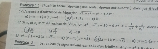 Novembr e 2
Exercice 1 : Choisir la bonne réponse ( une seule réponse est exacte ) avec justificat
1/ L'ensemble d'existence de l'équation sqrt(1-x^2)=x^2+1 est :
a) ]-∈fty ,-1)∪ [1,+∈fty [ b) [-1,1] c) R
2/ Si x_1 et x_2 sont les racines de l'équation x^2-sqrt(6)x-10=0 et A=frac 1(x_1)^2+frac 1(x_2)^2 alors A
a)  13/50  b)  sqrt(6)/10  c) -10
3/ x^2-(1+sqrt(2))x+sqrt(2)= a) (x+1)(x-sqrt(2)) b) (x-1)(x-sqrt(2)) c) (x-1)(x+
Exercice 2 : Le tableau de signe suivant est celui d'un trinôme A(x)=x^2+hx+c