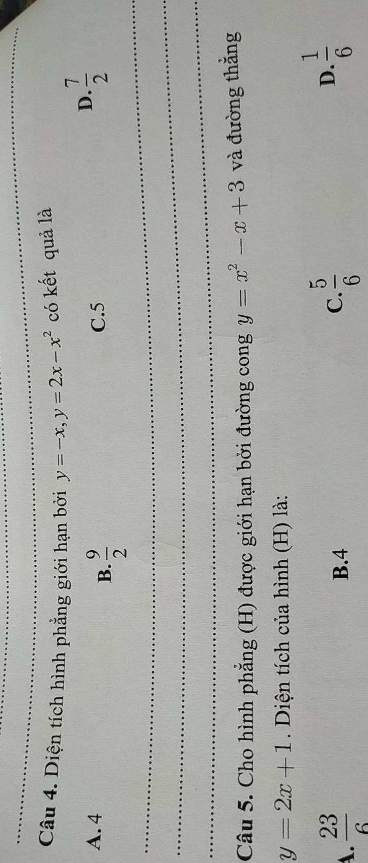 Diện tích hình phẳng giới hạn bởi y=-x, y=2x-x^2 có kết quả là
A. 4 C. 5
_
B.  9/2 
D.  7/2 
_
_
Câu 5. Cho hình phẳng (H) được giới hạn bởi đường cong y=x^2-x+3 và đường thắng
y=2x+1. Diện tích của hình (H) là:
A.  23/6  B. 4 C.  5/6 
D.  1/6 