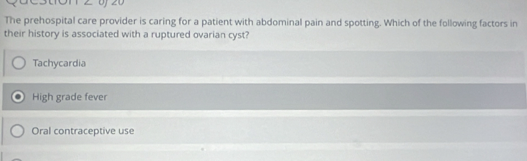 OT 2 0 20
The prehospital care provider is caring for a patient with abdominal pain and spotting. Which of the following factors in
their history is associated with a ruptured ovarian cyst?
Tachycardia
High grade fever
Oral contraceptive use