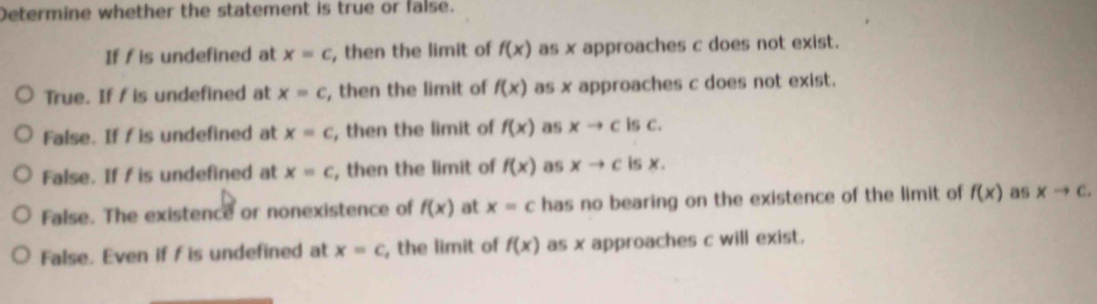 Determine whether the statement is true or false.
If f is undefined at x=c , then the limit of f(x) as x approaches c does not exist.
True. If f is undefined at x=c , then the limit of f(x) as x approaches c does not exist.
False. If f is undefined at x=c , then the limit of f(x) as xto c is C.
False. If f is undefined at x=c , then the limit of f(x) as xto c is x.
False. The existence or nonexistence of f(x) at x=c has no bearing on the existence of the limit of f(x) as xto c.
False. Even if f is undefined at x=c , the limit of f(x) as x approaches c will exist.