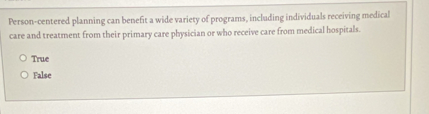 Person-centered planning can benefit a wide variety of programs, including individuals receiving medical
care and treatment from their primary care physician or who receive care from medical hospitals.
True
False