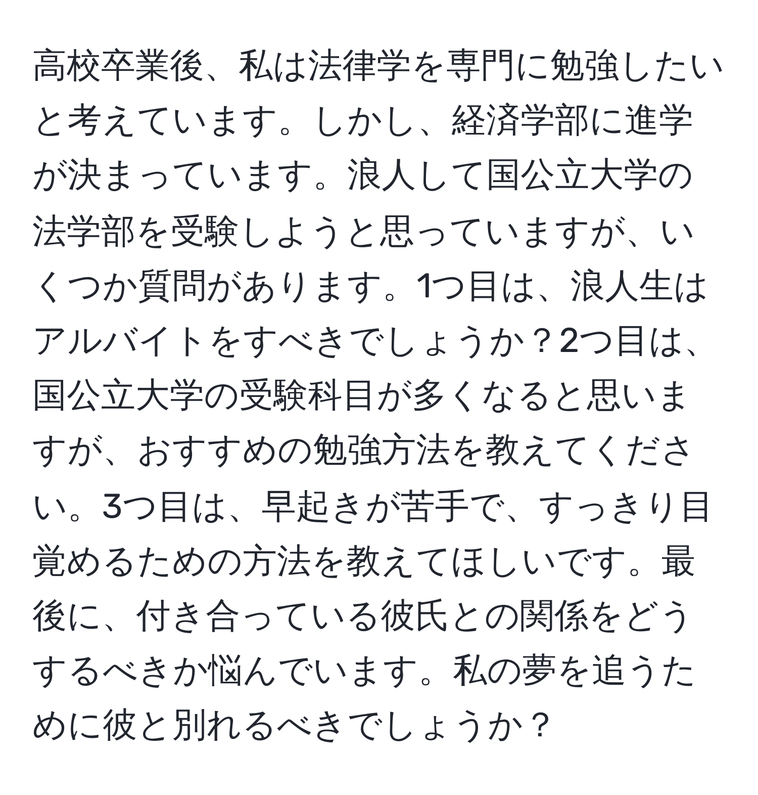 高校卒業後、私は法律学を専門に勉強したいと考えています。しかし、経済学部に進学が決まっています。浪人して国公立大学の法学部を受験しようと思っていますが、いくつか質問があります。1つ目は、浪人生はアルバイトをすべきでしょうか？2つ目は、国公立大学の受験科目が多くなると思いますが、おすすめの勉強方法を教えてください。3つ目は、早起きが苦手で、すっきり目覚めるための方法を教えてほしいです。最後に、付き合っている彼氏との関係をどうするべきか悩んでいます。私の夢を追うために彼と別れるべきでしょうか？