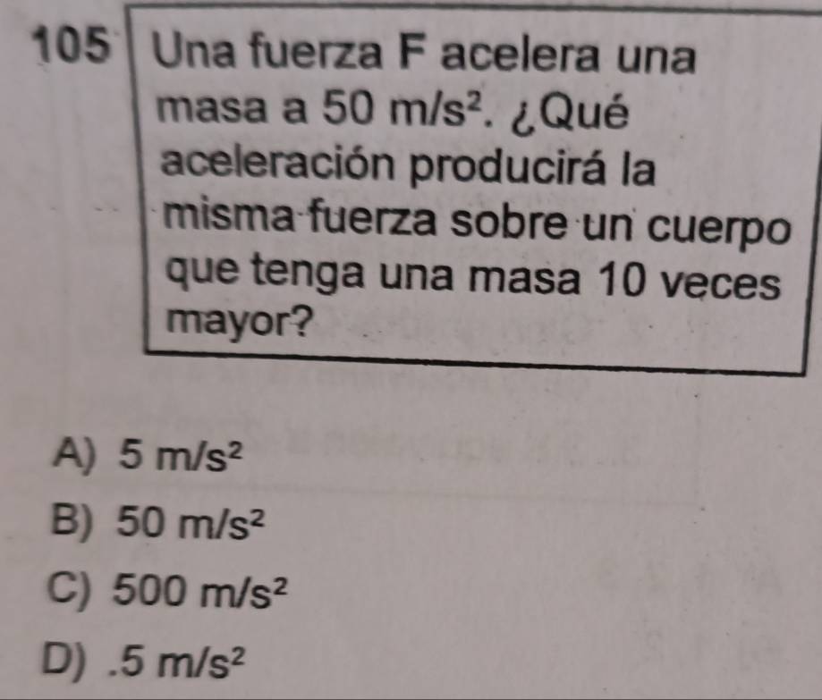 105 Una fuerza F acelera una
masa a 50m/s^2 ¿Qué
aceleración producirá la
misma fuerza sobre un cuerpo
que tenga una masa 10 veces
mayor?
A) 5m/s^2
B) 50m/s^2
C) 500m/s^2
D) 5m/s^2