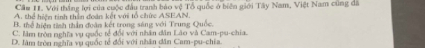 Cầu 11. Với thắng lợi của cuộc đấu tranh bảo vệ Tổ quốc ở biên giới Tây Nam, Việt Nam cũng đã
A. thể hiện tinh thần đoàn kết với tổ chức ASEAN.
B. thể hiện tình thần đoàn kết trong sáng với Trung Quốc.
C. làm tròn nghĩa vụ quốc tế đổi với nhân dân Lào và Cam-pu-chia.
D. làm tròn nghĩa vụ quốc tế đối với nhân dân Cam-pu-chia.