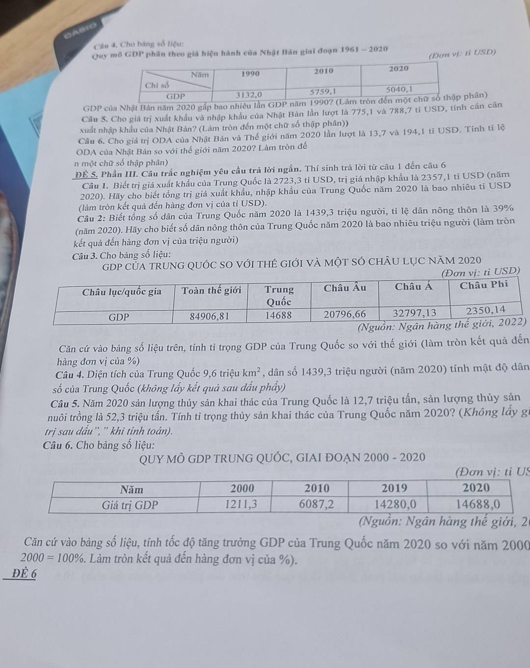 GABIO
Câu 4. Cho báng số liệu:
Quy mô GDP phân theo giá hiện hành của Nhật Bản giai đoạn 1961 - 2020
(Đơn vị: tỉ USD)
GDP của Nhật Bản năm 2020 gấp bao nhiêu lần Gphân)
Cầu 5. Cho giá trị xuất khẩu và nhập khẩu của Nhật Bản lần lượt là 775,1 và 788,7 tỉ USD, tính cán cân
xuất nhập khẩu của Nhật Bản? (Làm tròn đến một chữ số thập phân))
Câu 6. Cho giá trị ODA của Nhật Bản và Thế giới năm 2020 lần lượt là 13,7 và 194,1 tỉ USD. Tính tỉ lệ
ODA của Nhật Bản so với thế giới năm 2020? Làm tròn đế
n một chữ số thập phân)
ĐÉ 5. Phần III. Câu trắc nghiệm yêu cầu trả lời ngắn. Thí sinh trả lời từ câu 1 đến câu 6
Câu 1. Biết trị giá xuất khẩu của Trung Quốc là 2723,3 tỉ USD, trị giá nhập khẩu là 2357,1 tỉ USD (năm
2020). Hãy cho biết tổng trị giá xuất khẩu, nhập khẩu của Trung Quốc năm 2020 là bao nhiêu tỉ USD
(làm tròn kết quả đến hàng đơn vị của tỉ USD).
Câu 2: Biết tổng số dân của Trung Quốc năm 2020 là 1439,3 triệu người, tỉ lệ dân nông thôn là 39%
(năm 2020). Hãy cho biết số dân nông thôn của Trung Quốc năm 2020 là bao nhiêu triệu người (làm tròn
kết quả đến hàng đơn vị của triệu người)
Câu 3. Cho bảng số liệu:
GDP của trunG qUÓc sO với tHẻ gIới và một sÓ chÂu lụC năm 2020
vị: tỉ USD)
Căn cứ vào bảng số liệu trên, tính tỉ trọng GDP của Trung Quốc so với thế giới (làm tròn kết quả đến
hàng đơn vị của %)
Câu 4. Diện tích của Trung Quốc 9,6 triệu km^2 , dân số 1439,3 triệu người (năm 2020) tính mật độ dân
số của Trung Quốc (không lấy kết quả sau dấu phẩy)
Câu 5. Năm 2020 sản lượng thủy sản khai thác của Trung Quốc là 12,7 triệu tấn, sản lượng thủy sản
truôi trồng là 52,3 triệu tấn. Tính tỉ trọng thủy sản khai thác của Trung Quốc năm 2020? (Không lấy gi
trị sau dấu'', '' khì tính toán).
Câu 6. Cho bảng số liệu:
QUY MÔ GDP TRUNG QUÓC, GIAI ĐOẠN 2000 - 2020
S
: Ngân hàng thế giới, 
Căn cứ vào bảng số liệu, tính tốc độ tăng trưởng GDP của Trung Quốc năm 2020 so với năm 2000
2000=100%. Làm tròn kết quả đến hàng đơn vị của %).
Để 6