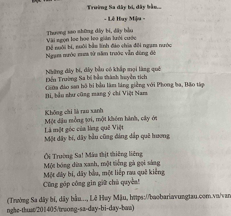 Trường Sa dây bí, dây bầu... 
- Lê Huy Mậu - 
Thương sao những dây bí, dây bầu 
Vài ngọn loe hoe leo giàn lưới cước 
Để nuôi bí, nuôi bầu lính đảo chia đôi ngụm nước 
Ngụm nước mưa từ năm trước vẫn dùng dè 
Những dây bí, dây bầu có khắp mọi làng quê 
Đến Trường Sa bí bầu thành huyền tích 
Giữa đảo san hô bí bầu làm láng giềng với Phong ba, Bão táp 
Bí, bầu như cũng mang ý chí Việt Nam 
Không chỉ là rau xanh 
Một dậu mồng tơi, một khóm hành, cây ớt 
Là một góc của làng quê Việt 
Một dây bí, dây bầu cũng dáng dấp quê hương 
Ôi Trường Sa! Máu thịt thiêng liêng 
Một bóng dừa xanh, một tiếng gà gọi sáng 
Một dây bí, dây bầu, một liếp rau quê kiếng 
Cũng góp công gìn giữ chủ quyền! 
(Trường Sa dây bí, dây bầu..., Lê Huy Mậu, https://baobariavungtau.com.vn/van 
nghe-thuat/201405/truong-sa-day-bi-day-bau)