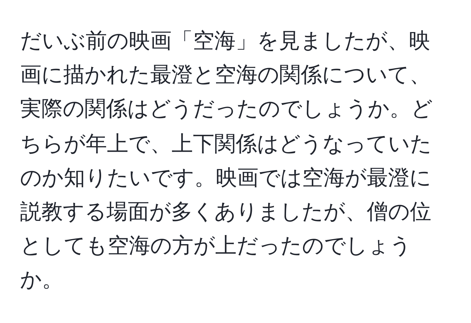 だいぶ前の映画「空海」を見ましたが、映画に描かれた最澄と空海の関係について、実際の関係はどうだったのでしょうか。どちらが年上で、上下関係はどうなっていたのか知りたいです。映画では空海が最澄に説教する場面が多くありましたが、僧の位としても空海の方が上だったのでしょうか。