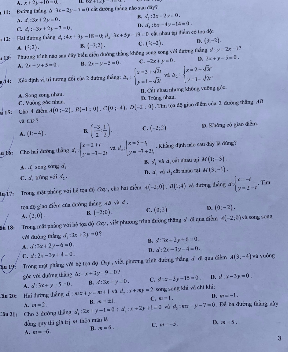 A. x+2y+10=0.. B. 6x+12y-3=0..
1 11: Đường thẳng △ :3x-2y-7=0 cắt đường thẳng nào sau đây?
A. d_1:3x+2y=0.
B. d_2:3x-2y=0.
C. d_3:-3x+2y-7=0.
D. d_4:6x-4y-14=0.
1  12: Hai đường thẳng d_1:4x+3y-18=0;d_2:3x+5y-19=0 cắt nhau tại điểm có toạ độ:
D. (3;-2).
A. (3;2).
B. (-3;2).
C. (3;-2).
u 13: Phương trình nào sau đây biểu diễn đường thẳng không song song với đường thắng d:y=2x-1 ?
A. 2x-y+5=0. B. 2x-y-5=0. C. -2x+y=0. D. 2x+y-5=0.
u14: Xác định vị trí tương đối của 2 đường thẳng: △ _1:beginarrayl x=3+sqrt(2)t y=1-sqrt(3)tendarray. và △ _2:beginarrayl x=2+sqrt(3)t' y=1-sqrt(2)t'endarray.
A. Song song nhau. B. Cắt nhau nhưng không vuông góc.
C. Vuông góc nhau. D. Trùng nhau.
* 15: Cho 4 điểm A(0;-2),B(-1;0),C(0;-4),D(-2;0). Tìm tọa độ giao điểm của 2 đường thẳng AB
và CD ?
A. (1;-4).
B. ( (-3)/2 ; 1/2 ). C. (-2;2). D. Không có giao điểm.
iu 16: Cho hai đường thẳng d_1:beginarrayl x=2+t y=-3+2tendarray. và d_2:beginarrayl x=5-t_1 y=-7+3t_1endarray.. Khẳng định nào sau đây là đúng?
B. d_1 và d_2 cắt nhau tại M(1;-3).
A. d_1 song song d_2.
D. d_1 và d_2 cắt nhau tại M(3;-1).
C. d_1 trùng với d_2.
âu 17: Trong mặt phẳng với hệ tọa độ Oxy, cho hai điểm A(-2;0);B(1;4) và đường thẳng d:beginarrayl x=-t y=2-tendarray.. Tìm
tọa độ giao điểm của đường thẳng AB và d .
A. (2;0).
B. (-2;0).
D.
C. (0;2). (0;-2).
ầu 18: Trong mặt phẳng với hệ tọa độ Oxy , viết phương trình đường thẳng đ đi qua điểm A(-2;0) và song song
với đường thẳng d_1:3x+2y=0 ?
B. d:3x+2y+6=0.
A. d:3x+2y-6=0.
D. d:2x-3y-4=0.
C. d:2x-3y+4=0.
Cậu 19: Trong mặt phẳng với hệ tọa độ Oxy , viết phương trình đường thẳng đ đi qua điểm A(3;-4) và vuông
góc với đường thẳng A: -x+3y-9=0 ?
A. d:3x+y-5=0. B. d:3x+y=0. C. d:x-3y-15=0. D. d:x-3y=0.
Câu 20: Hai đường thắng d_1:mx+y=m+1 và d_2:x+my=2 song song khi và chỉ khi:
B. m=± 1.
C. m=1.
D. m=-1.
A. m=2.
Câu 21: Cho 3 đường thẳng d_1:2x+y-1=0;d_2:x+2y+1=0 và d_3:mx-y-7=0. Để ba đường thẳng này
đồng quy thì giá trị m thỏa mãn là
B. m=6. C. m=-5.
D. m=5.
A. m=-6.
3