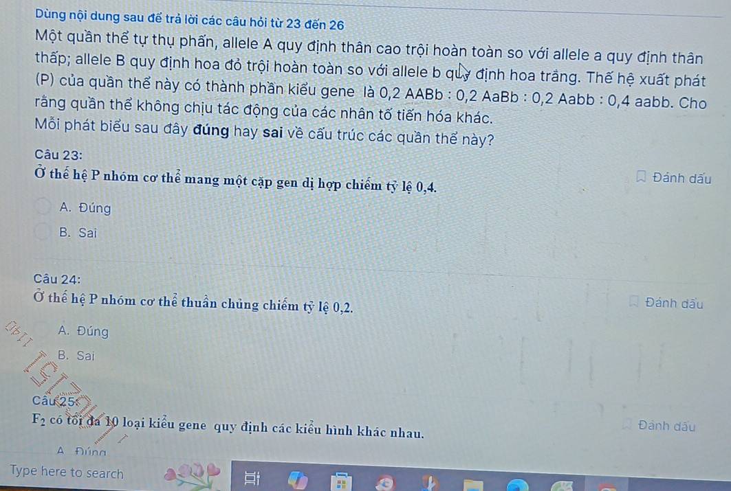 Dùng nội dung sau đế trả lời các câu hỏi từ 23 đến 26
Một quần thể tự thụ phấn, allele A quy định thân cao trội hoàn toàn so với allele a quy định thân
thấp; allele B quy định hoa đỏ trội hoàn toàn so với allele b quy định hoa trắng. Thế hệ xuất phát
(P) của quần thể này có thành phần kiểu gene là 0,2 AABb : 0,2 AaBb : 0,2 Aabb : 0,4 aabb. Cho
rằng quần thể không chịu tác động của các nhân tố tiến hóa khác.
Mỗi phát biểu sau đây đúng hay sai về cấu trúc các quần thể này?
Câu 23:
Đánh dấu
Ở thể hệ P nhóm cơ thể mang một cặp gen dị hợp chiếm tỷ lệ 0, 4.
A. Đúng
B. Sai
Câu 24: Đánh đấu
Ở thế hệ P nhóm cơ thể thuần chủng chiếm tỷ lệ 0,2.
A. Đúng
B. Sai
Câu 25
F_2 có tối đa 10 loại kiểu gene quy định các kiểu hình khác nhau.
Đánh dấu
A Đúna
Type here to search