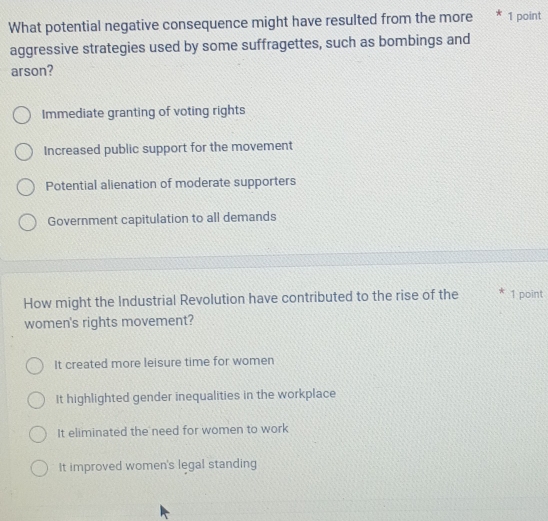 What potential negative consequence might have resulted from the more * 1 point
aggressive strategies used by some suffragettes, such as bombings and
arson?
Immediate granting of voting rights
Increased public support for the movement
Potential alienation of moderate supporters
Government capitulation to all demands
How might the Industrial Revolution have contributed to the rise of the 1 point
women's rights movement?
It created more leisure time for women
It highlighted gender inequalities in the workplace
It eliminated the need for women to work
It improved women's legal standing