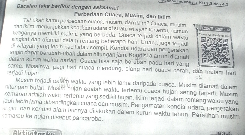 Bahasa Indonesia KD 3.3 dan 4.3
Bacalah teks berikut dengan saksama! 
Perbedaan Cuaca, Musim, dan Iklim 
Tahukah kamu perbedaan cuaca, musim, dan iklim? Cuaca, musim, Info Tambahan 
dan iklim menunjukkan keadaan udara di suatu wilayah tertentu, namun Pindal QR Code di sin] 
ketiganya memiliki makna yang berbeda. Cuaca terjadi dalam waktu 
singkat dan diamati dalam rentang beberapa hari. Cuaca juga terjadi 
di wilayah yang lebih kecil atau sempit. Kondisi udara dan pergerakan 
angin dapat berubah-ubah dalam hitungan jam. Kondisi alam ini diamati 
dalam kurun waktu harian. Cuaca bisa saja berubah pada hari yang 
sama. Misalnya, pagi hari cuaca mendung, siang hari cuaca cerah, dan malam hari 
terjadi hujan. 
Musim terjadi dalam waktu yang lebih lama daripada cuaca. Musim diamati dalam 
hitungan bulan. Musim hujan adalah waktu tertentu cuaca hujan sering terjadi. Musim 
kemarau adalah waktu tertentu yang sedikit hujan. Iklim terjadi dalam rentang waktu yang 
jauh lebih lama dibandingkan cuaca dan musim. Pengamatan kondisi udara, pergerakan 
angin, dan kondisi alam lainnya dilakukan dalam kurun waktu tahun. Peralihan musim 
kemarau ke hujan disebut pancaroba.