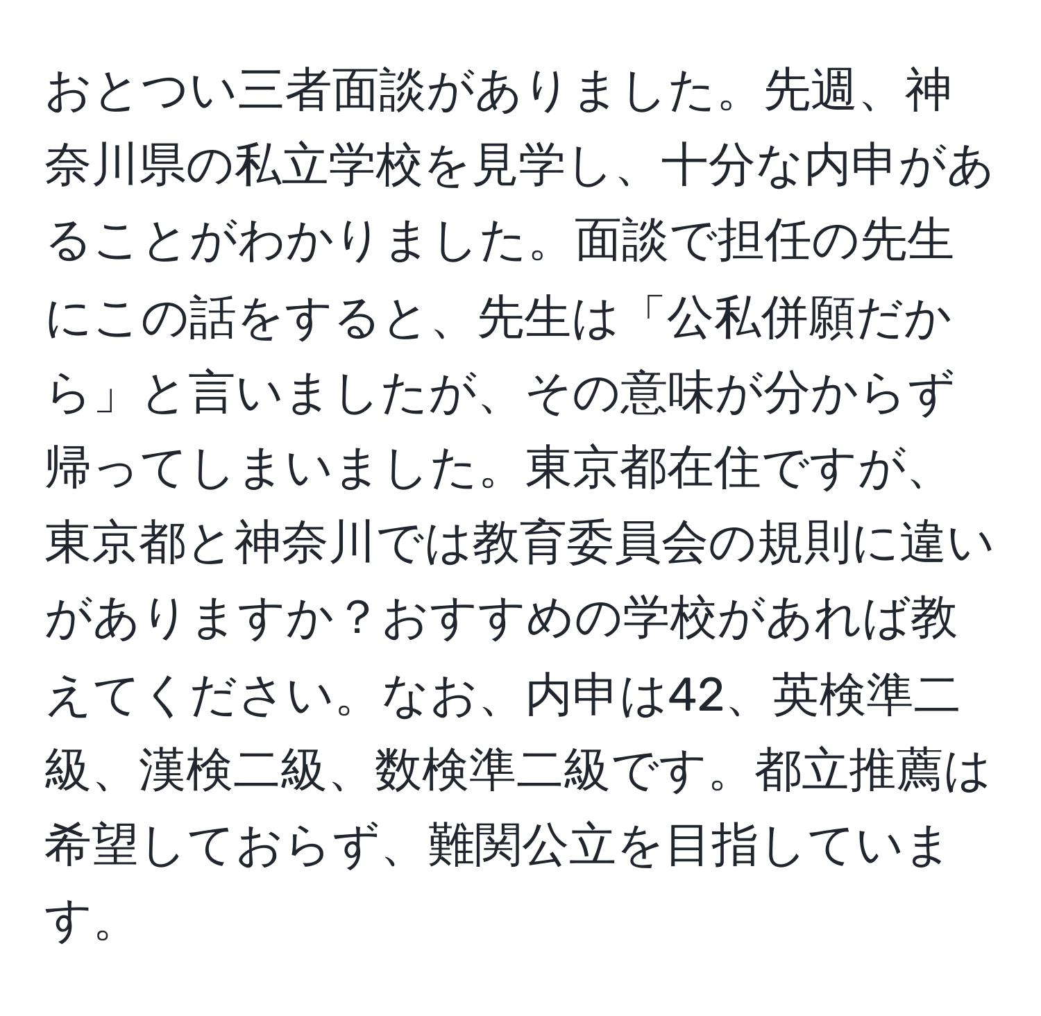 おとつい三者面談がありました。先週、神奈川県の私立学校を見学し、十分な内申があることがわかりました。面談で担任の先生にこの話をすると、先生は「公私併願だから」と言いましたが、その意味が分からず帰ってしまいました。東京都在住ですが、東京都と神奈川では教育委員会の規則に違いがありますか？おすすめの学校があれば教えてください。なお、内申は42、英検準二級、漢検二級、数検準二級です。都立推薦は希望しておらず、難関公立を目指しています。