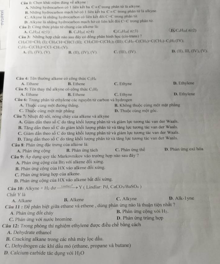 Chọn khái niệm đúng về alkyne :
A. Những hydrocarbon có 1 liên kết ba C=C trong phân tứ là alkyne.
B. Những hydrocarbon mạch hớ có 1 liên kết ba C=C trong phân từ là alkyne.
C. Alkyne là những hydrocarbon có liên kết đõi C=C trong phân tứ.
3 D. Alkyne là những hydrocarbon mạch hở có liên kết đôi C=C trong phân tứ.
Câu 2: Công thức phân tử chung của alkene là:
A. C_nH_2n(n≥ 1) B. C_nH_2n(n≥ 4) C. C_nH_2n(n≥ 3) D C_nH_2n(n≥ 2)
Câu 3: Những hợp chất nào sau đây có đồng phân hình học (cis-trans) ?
CH_3CH=CH_2(I);CH_3CH=CHCI(II);CH_3CH=C(CH_3)_2(III);C_2H_3-C(CH_3)=C(CH_3)-C_2H_5(IV);
C_2H_5-C(CH_3)=CCl-CH_3(V).
A. (1),(IV),(V). B. (II),(IV),(V). C. (III),(IV). D. (II),III,(IV),(V).
Câu 4: Tên thường alkene có công thức C_2H_4
A. Ethane B. Ethene C. Ethyne D. Ethylene
Câu 5: Tên thay thể alkyne có công thức C_2H_2
A. Ethane B. Ethene C. Ethyne D. Ethylene
Cầu 6: Trong phân tử ethylene các nguyên tử carbon và hydrogen
A. Thuộc cùng một đường thắng. B. Không thuộc cùng một mặt phẳng
C. Thuộc cùng một mặt phẳng D. Thuộc cùng một góc.
Câu 7: Nhiệt độ sôi, nóng chảy của alkene và alkyne
A. Giảm dân theo số C do tăng khối lượng phân tử và giảm lực tương tác van der Waals.
B. Tăng dần theo số C do giảm khối lượng phân tử và tăng lực tương tác van der Waals.
C. Giám dần theo số C do tăng khối lượng phân tử và giám lực tương tác van der Waals.
D. Tăng dần theo số C do tăng khối lượng phân tử và tăng lực tương tác van der Waals.
Câu 8: Phản ứng đặc trưng của alkene là:
A. Phản ứng cộng B. Phản ứng tách C. Phân ứng thể D. Phản ứng oxi hóa
Câu 9: Áp dụng quy tắc Markovnikov vào trường hợp nào sau đây ?
A. Phản ứng cộng của Br₂ với alkene đổi xứng.
B. Phản ứng cộng của HX vào alkene đổi xứng.
C. Phản ứng trùng hợp của alkene.
D. Phản ứng cộng của HX vào alkene bất đối xứng.
Câu 10: Alkyne +H_2 dư _ 1.indlart^0 Y ( Lindlar: Pd,CaCO_3/BaSO_4)
Chất Y là C. Alkyne D. Alk-l yne
A. Alkane B. Alkene
Câu 11 : Để phân biệt giữa ethane và ethene , dùng phản ứng nào là thuận tiện nhất ?
A. Phản ứng đốt cháy B. Phản ứng cộng với H_2.
C. Phản ứng với nước bromine. D. Phản ứng trùng hợp
Cầu 12: Trong phòng thí nghiệm ethylene được điều chế bằng cách
A. Dehydrate ethanol
B. Cracking alkane trong các nhà máy lọc dầu.
C. Dehydrogen các khí dầu mỏ (ethane, propane và butane)
D. Calcium carbide tác dụng với H_2O