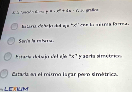 Si la función fuera y=-x^2+4x-7 , su gráfica:
Estaría debajo del eje “ x ” con la misma forma.
Sería la misma.
Estaría debajo del eje “ x ” y sería simétrica.
Estaría en el mismo lugar pero simétrica.
LEXIUM