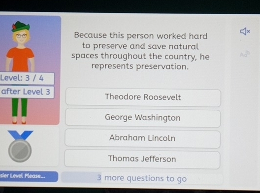 Because this person worked hard
to preserve and save natural
spaces throughout the country, he
represents preservation.
Level: 3 / 4
after Level 3 Theodore Roosevelt
George Washington
Abraham Lincoln
Thomas Jefferson
sier Level Please... 3 more questions to go