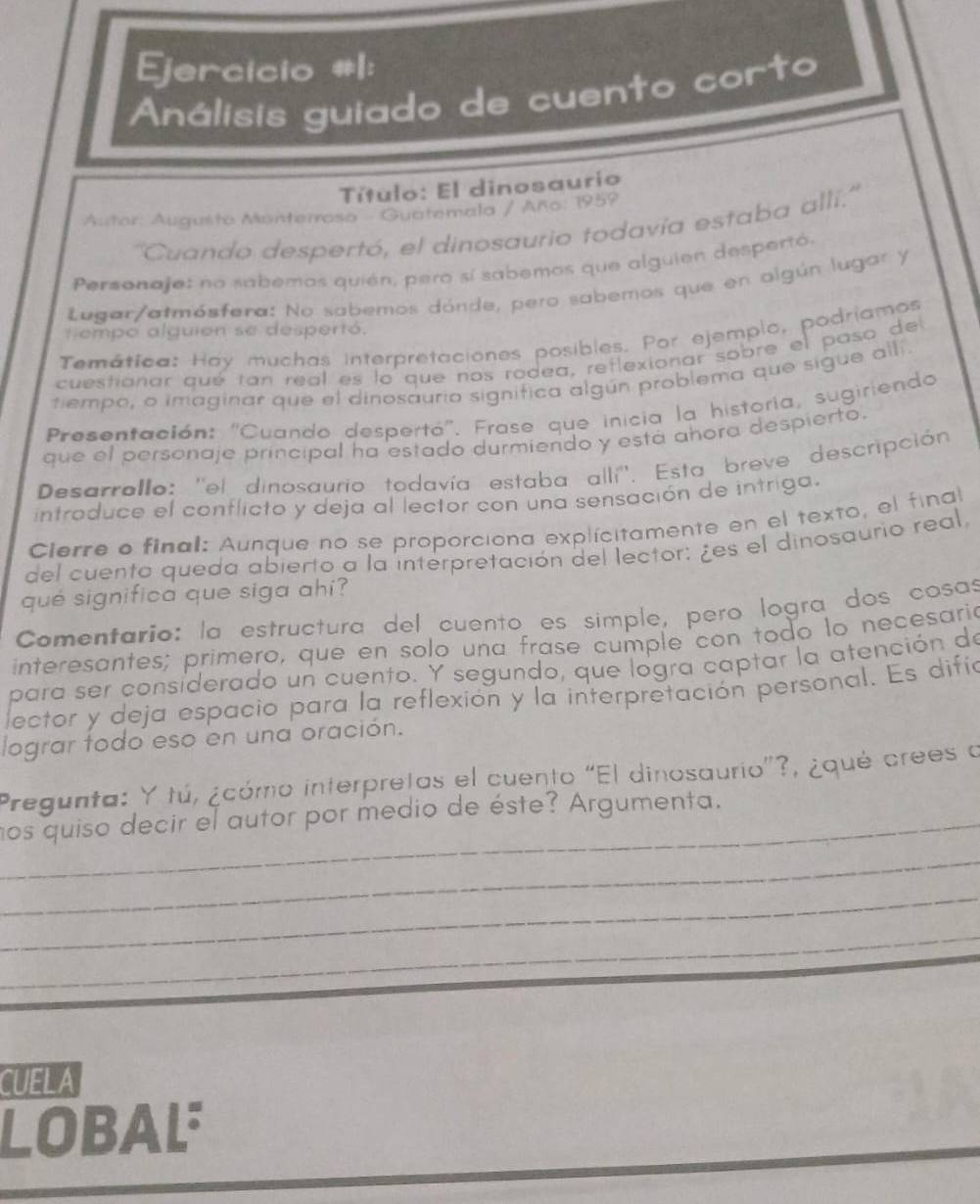 Ejercicio #1:
Análisis guiado de cuento corto
Título: El dinosaurio
Austor: Augusto Monterrosa - Guatemala / Año: 1959
''Cuando despertó, el dinosaurio todavía estaba allí.''
Personaje: no sabemos quién, pero sí sabemos que alguien despertó,
Lugar/atmósfera: No sabemos dónde, pero sabemos que en olgún lugar y
tempo alguien se despertó.
Temática: Hay muchas interpretaciones posibles. Por ejemplo, podríamos
cuestionar qué tan real es lo que nos rodea, reflexionar sobre el paso del
tiempo, o imaginar que el dinosaurio significa algún problema que sigue allí.
Presentación: 'Cuando despertá''. Frase que inicia la historia, sugiriendo
que el personaje principal ha estado durmiendo y está ahora despierto.
Desarrollo: ''el dinosaurio todavía estaba allí''. Esta breve descripción
introduce el conflicto y deja al lector con una sensación de intriga.
Cierre o final: Aunque no se proporciona explícitamente en el texto, el final
del cuento queda abierto a la interpretación del lector: ¿es el dinosaurio real
qué significa que siga ahi?
Comentario: la estructura del cuento es simple, pero logra dos cosas
interesantes; primero, que en solo una frase cumple con todo lo necesaria
para ser considerado un cuento. Y segundo, que logra captar la atención de
lector y deja espacio para la reflexión y la interpretación personal. Es difía
lograr todo eso en una oración.
Pregunta: Y tú, ¿cómo interpretas el cuento “El dinosaurio”?, ¿qué crees a
_nos quiso decir el autor por medio de éste? Argumenta.
_
_
_
CUELA
LOBAL