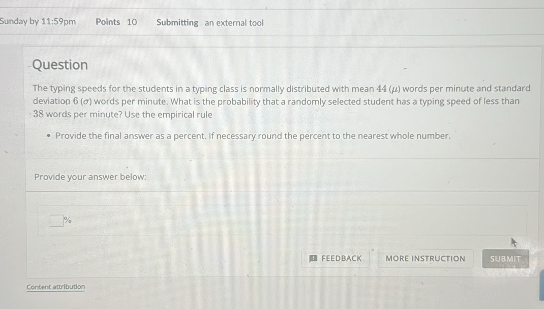 Sunday by 11:59 pm Points 10 Submitting an external tool 
Question 
The typing speeds for the students in a typing class is normally distributed with mean 44 (μ) words per minute and standard 
deviation 6 (σ) words per minute. What is the probability that a randomly selected student has a typing speed of less than
38 words per minute? Use the empirical rule 
Provide the final answer as a percent. If necessary round the percent to the nearest whole number. 
Provide your answer below:
%
FEEDBACK MORE INSTRUCTION SUBMIT 
Content attribution