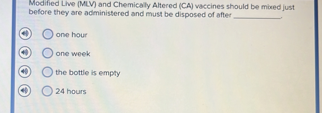 Modified Live (MLV) and Chemically Altered (CA) vaccines should be mixed just
before they are administered and must be disposed of after_
_.
one hour
one week
the bottle is empty
24 hours