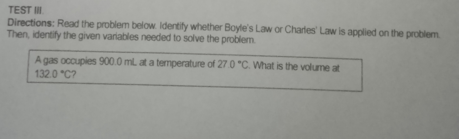 TEST III. 
Directions: Read the problem below. Identify whether Boyle's Law or Charles' Law is applied on the problem. 
Then, identify the given variables needed to solve the problem. 
A gas occupies 900.0 mL at a temperature of 27.0°C. What is the volume at
132.0°C 7