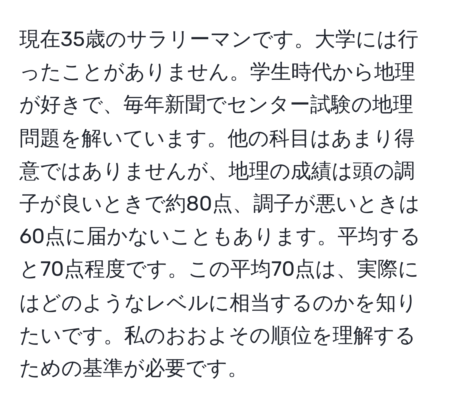 現在35歳のサラリーマンです。大学には行ったことがありません。学生時代から地理が好きで、毎年新聞でセンター試験の地理問題を解いています。他の科目はあまり得意ではありませんが、地理の成績は頭の調子が良いときで約80点、調子が悪いときは60点に届かないこともあります。平均すると70点程度です。この平均70点は、実際にはどのようなレベルに相当するのかを知りたいです。私のおおよその順位を理解するための基準が必要です。