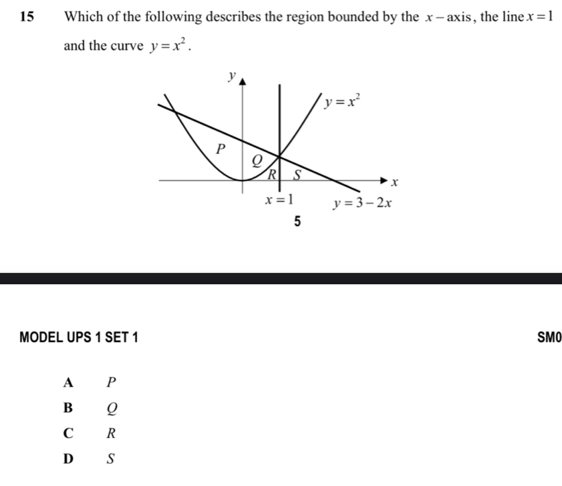 Which of the following describes the region bounded by the x- axis, the line x=1
and the curve y=x^2.
MODEL UPS 1 SET 1 SMO
A P
B 1Q
C R
D s