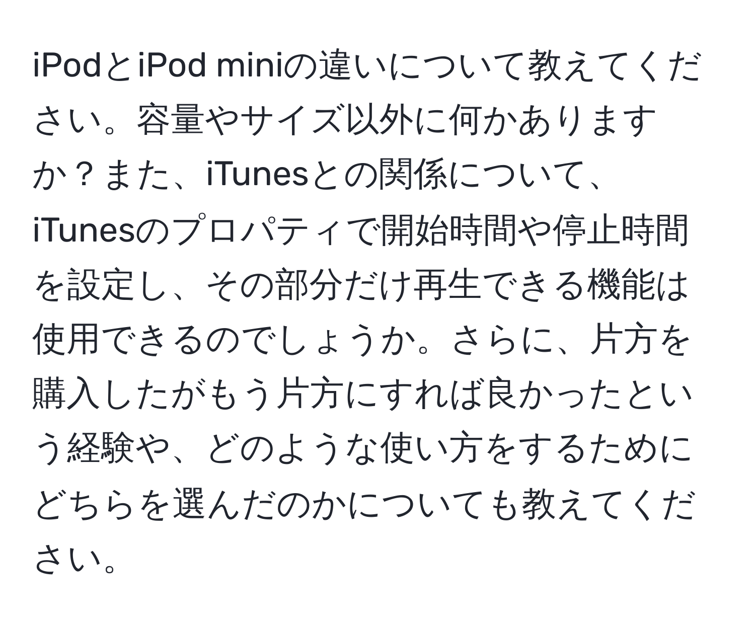 iPodとiPod miniの違いについて教えてください。容量やサイズ以外に何かありますか？また、iTunesとの関係について、iTunesのプロパティで開始時間や停止時間を設定し、その部分だけ再生できる機能は使用できるのでしょうか。さらに、片方を購入したがもう片方にすれば良かったという経験や、どのような使い方をするためにどちらを選んだのかについても教えてください。