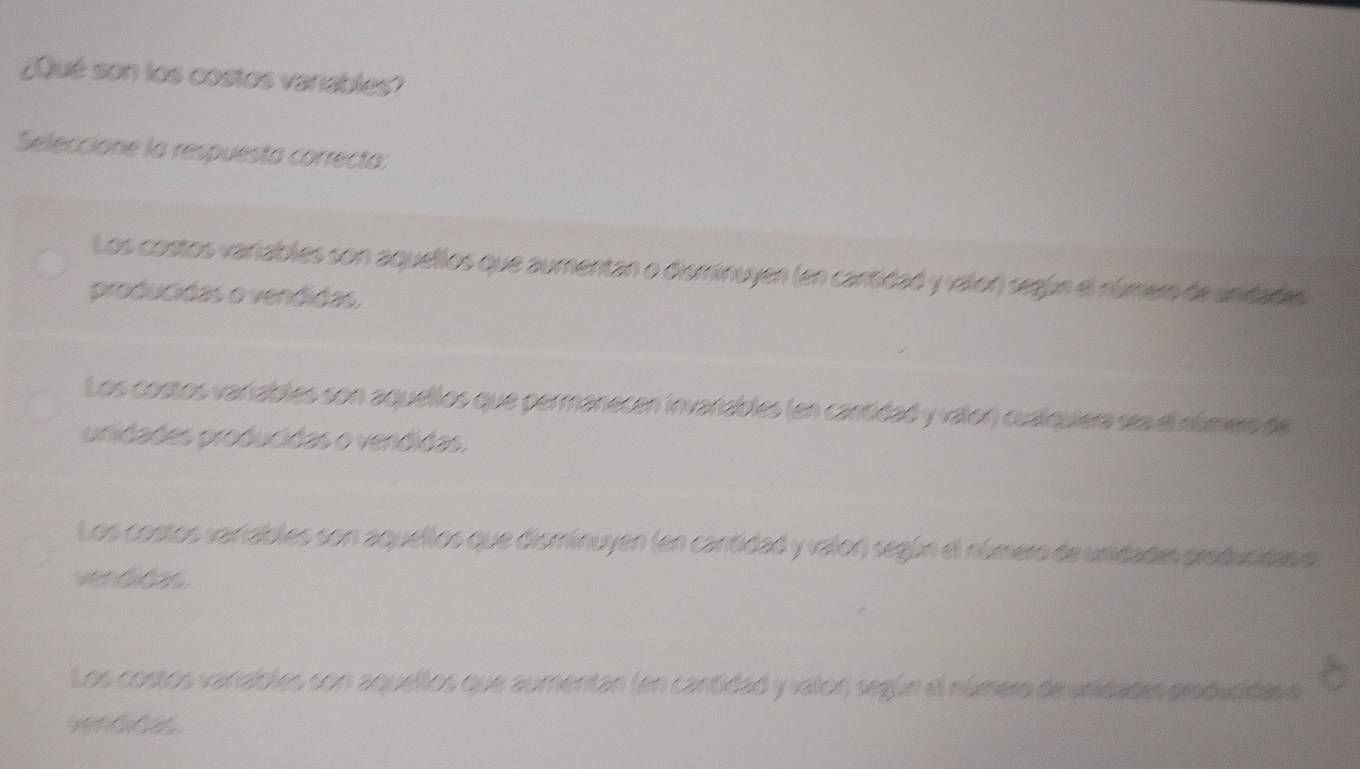 ¿Qué son los costos varables?
Seleccione la respuesta correcta:
Los costos variables son aquellos que aumentan o disminuyen (en cantidad y valon) según el número de unidades
producidas o vendidas,
Los costos varables son aquellos que permanecen invariables (en cantidad y valor) cualquiera sea el número de
unidades producidas o vendidas.
Los costos varables son aquellos que disminuyen (en cantidad y valor) según el número de unidades producidas o
Los costos vanables son aquellos que aumentan (en cantidad y valor) según el número de unidades producidas o