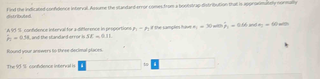 Find the indicated confidence interval. Assume the standard error comes from a bootstrap distribution that is approximately nonmally 
distributed. 
A 95 % , confidence interval for a difference in proportions p_1-p_2 if the samples have n_1=30 with hat p_1=0.66 and x_2=60 with
hat p_2=0.58 , and the standard error is SE=0.11. 
Round your answers to three decimal places. 
The 95 % confidence interval is i 
to i