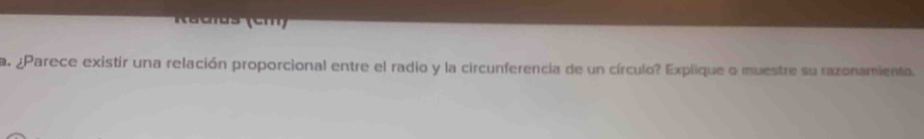 Racus (cm) 
a. ¿Parece existir una relación proporcional entre el radio y la circunferencia de un círculo? Explique o muestre su razonamienta.