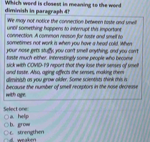 Which word is closest in meaning to the word
diminish in paragraph 4?
We may not notice the connection between taste and smell
until something happens to interrupt this important
connection. A common reason for taste and smell to
sometimes not work is when you have a head cold. When
your nose gets stuffy, you can't smell anything, and you can't
taste much either. Interestingly some people who become
sick with COVID-19 report that they lose their senses of smell
and taste. Also, aging affects the senses, making them
diminish as you grow older. Some scientists think this is
because the number of smell receptors in the nose decrease
with age.
Select one:
a. help
b. grow
c. strengthen
d. weaken