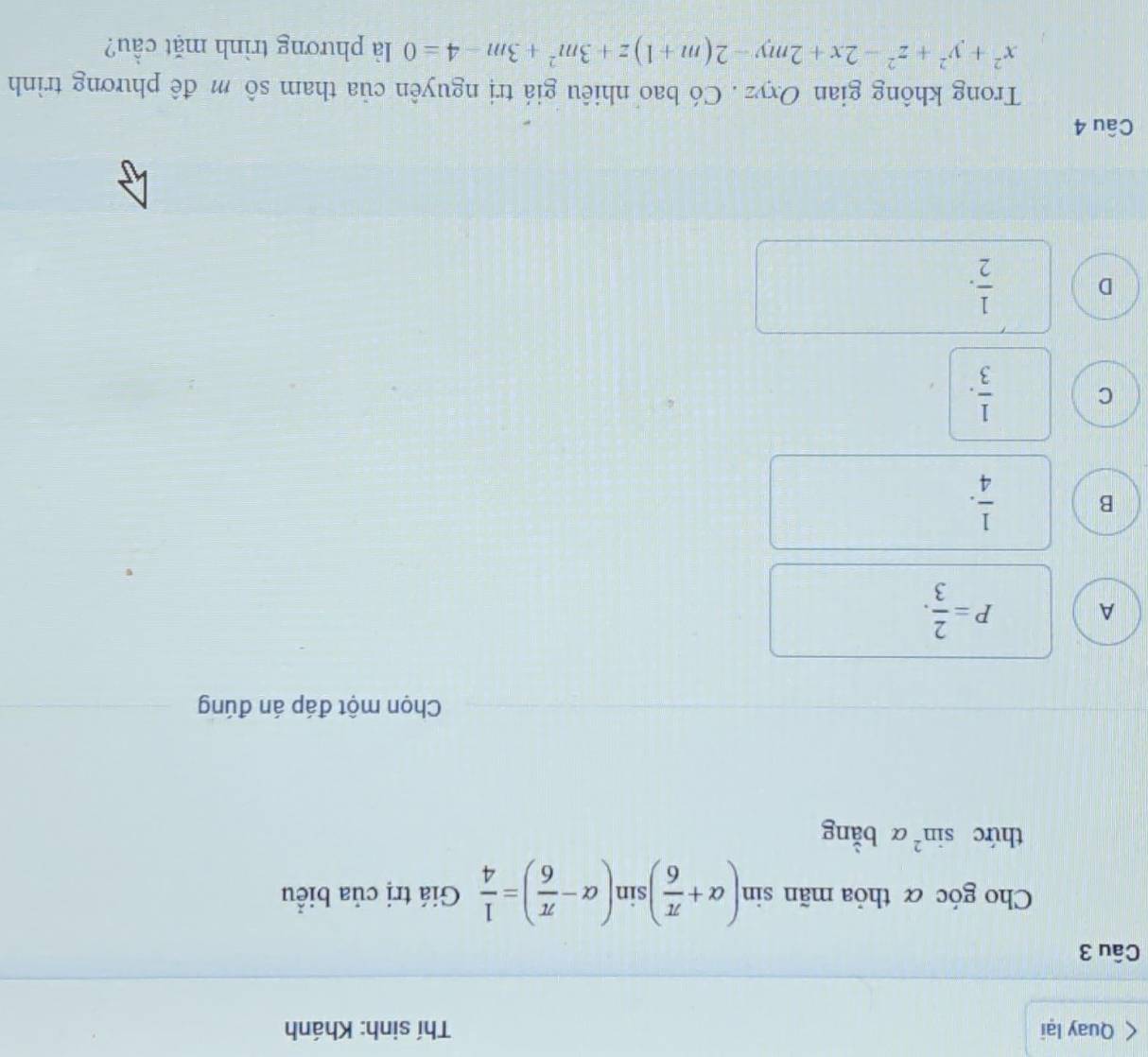 Quay lại Thí sinh: Khánh
Câu 3
Cho góc α thỏa mãn sin (alpha + π /6 )sin (alpha - π /6 )= 1/4  Giá trị của biểu
thức sin^2alpha bằng
Chọn một đáp án đúng
A P= 2/3 .
B  1/4 .
C  1/3 .
D  1/2 . 
Câu 4
Trong không gian Oxyz. Có bao nhiêu giá trị nguyên của tham sô m đê phương trình
x^2+y^2+z^2-2x+2my-2(m+1)z+3m^2+3m-4=0 là phương trình mặt cầu?