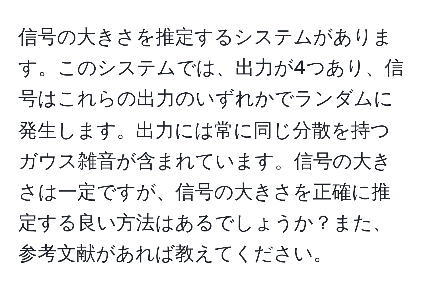 信号の大きさを推定するシステムがあります。このシステムでは、出力が4つあり、信号はこれらの出力のいずれかでランダムに発生します。出力には常に同じ分散を持つガウス雑音が含まれています。信号の大きさは一定ですが、信号の大きさを正確に推定する良い方法はあるでしょうか？また、参考文献があれば教えてください。