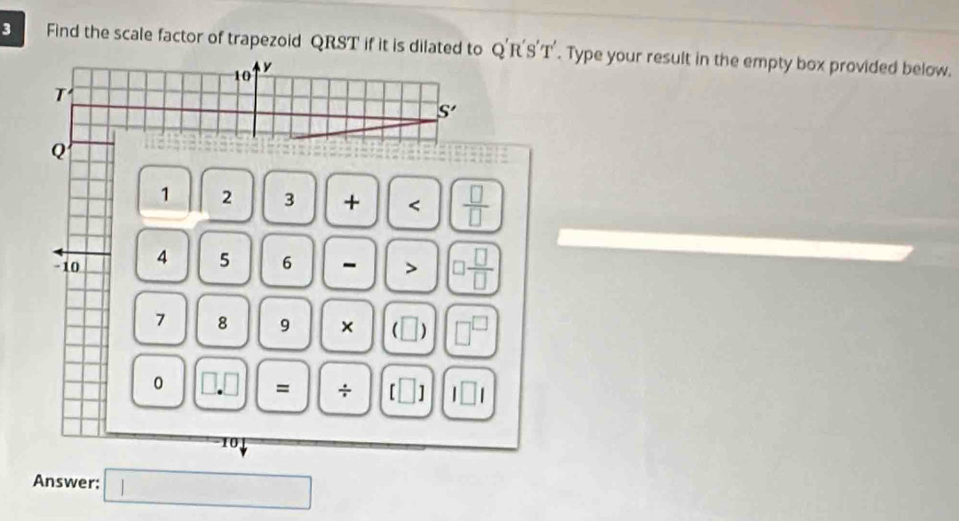 Find the scale factor of trapezoid QRST if it is dilated to O'R 'S'T'. Type your result in the empty box provided below.
10 y
T
S'
Q
1 2 3 +  □ /□  
-10 4 5 6 - > □  □ /□  
7 8 9 × . □ □^(□)
0 □ .□ = ÷ [□ ] l□ l
Answer: □