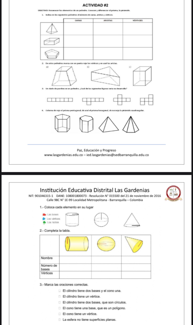 ACTIVIDAD #2
1. indica en los siguientes poliedros el múmero de caras, aristas y vértices.
2. En estos polledros marca con un panto rojo los vértices y en acal las aristas
a)
b)
c
Paz, Educación y Progreso
www.lasgardenias.edu.co − ied.lasgardenias@sedbarranquilla.edu.co
Institución Educativa Distrital Las Gardenias
NIT: 901046315-1 DANE: 108001800073 - Resolución N° 015500 del 21 de noviembre de 2016
Calle 98C N* 1E-99 Localidad Metropolitana - Barranquilla - Colombia
1.- Coloca cada elemento en su lugar
Las basos
Los vértices
Los radios
2.- Completa la tabla.
Nombre
Número de
bases
Vértices
3.- Marca las oraciones correctas.
El cilindro tiene dos bases y el cono una.
El cilindro tiene un vértice.
El cilindro tiene dos bases, que son círculos.
El cono tiene una base, que es un polígono.
El cono tiene un vértice.
La esfera no tiene superficies planas.